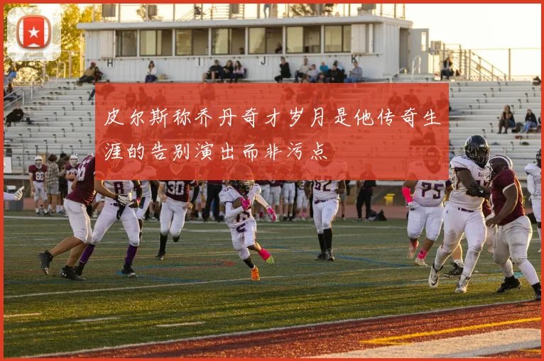 皮尔斯称乔丹奇才岁月是他传奇生涯的告别演出而非污点