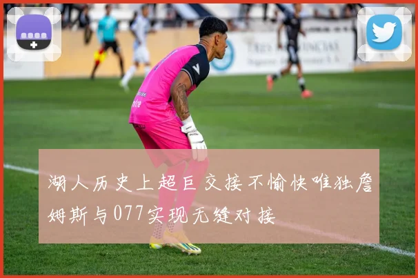 湖人历史上超巨交接不愉快唯独詹姆斯与077实现无缝对接