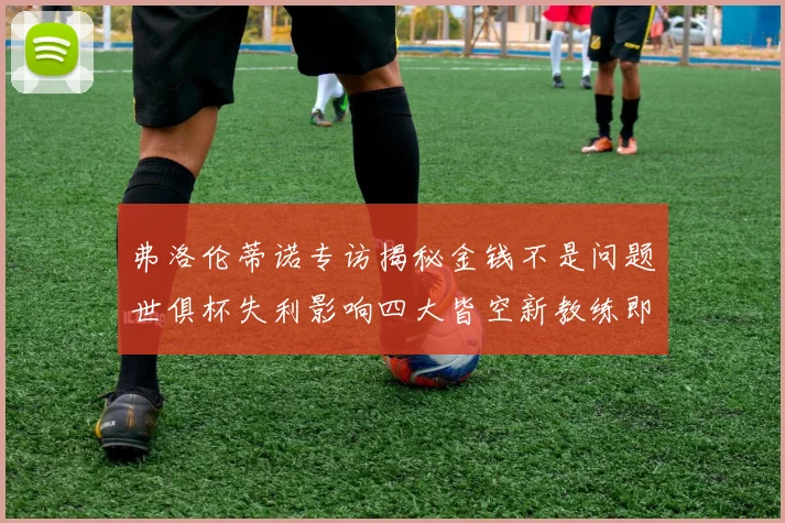 弗洛伦蒂诺专访揭秘金钱不是问题世俱杯失利影响四大皆空新教练即将到来
