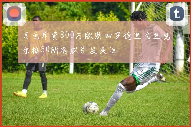 马竞斥资800万欧购回罗德里戈里克尔梅50所有权引发关注