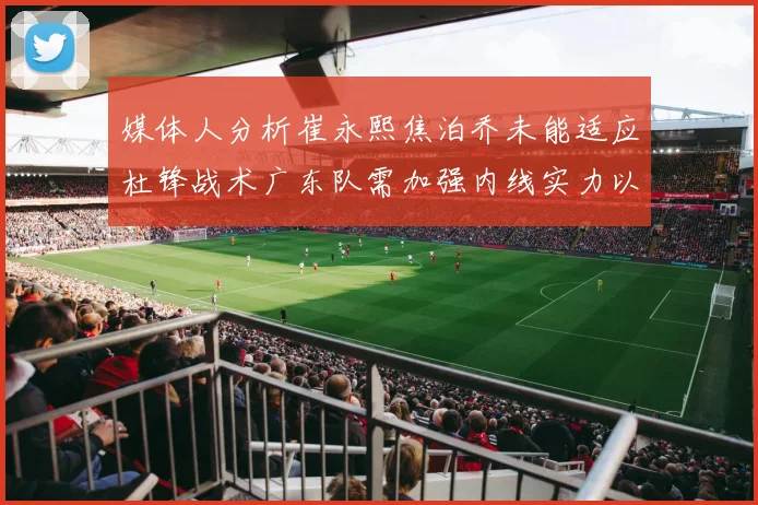 媒体人分析崔永熙焦泊乔未能适应杜锋战术广东队需加强内线实力以提升竞争力