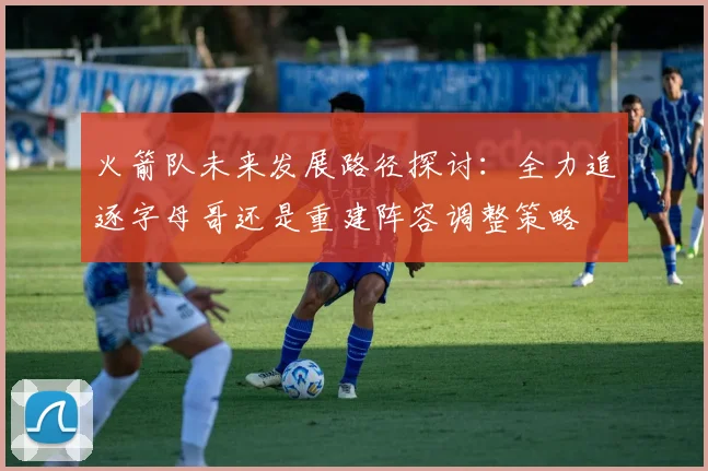 火箭队未来发展路径探讨：全力追逐字母哥还是重建阵容调整策略