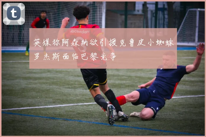 英媒称阿森纳欲引援克鲁皮小蜘蛛罗杰斯面临巴黎竞争