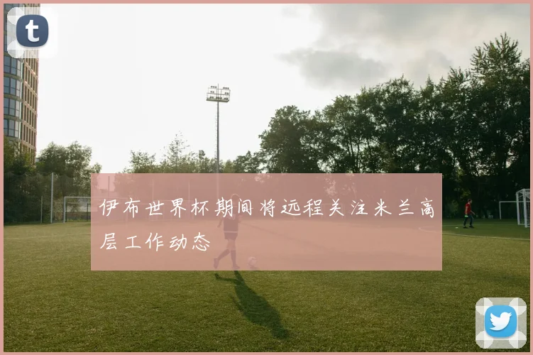 伊布世界杯期间将远程关注米兰高层工作动态