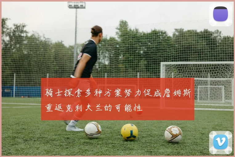 骑士探索多种方案努力促成詹姆斯重返克利夫兰的可能性