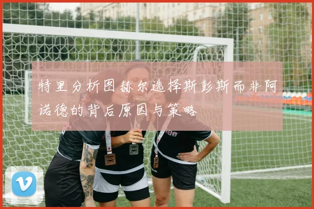 特里分析图赫尔选择斯彭斯而非阿诺德的背后原因与策略