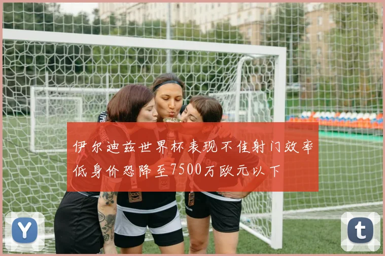 伊尔迪兹世界杯表现不佳射门效率低身价恐降至7500万欧元以下