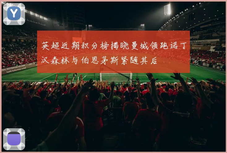 英超近期积分榜揭晓曼城领跑诺丁汉森林与伯恩茅斯紧随其后