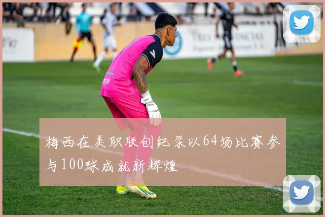 梅西在美职联创纪录以64场比赛参与100球成就新辉煌