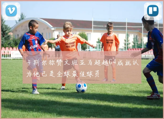 卡斯尔称赞文班亚马超越G4成就认为他已是全球最佳球员