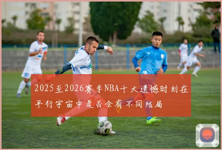 2025至2026赛季NBA十大遗憾时刻在平行宇宙中是否会有不同结局