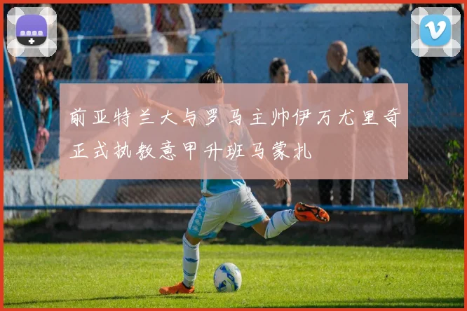 前亚特兰大与罗马主帅伊万尤里奇正式执教意甲升班马蒙扎