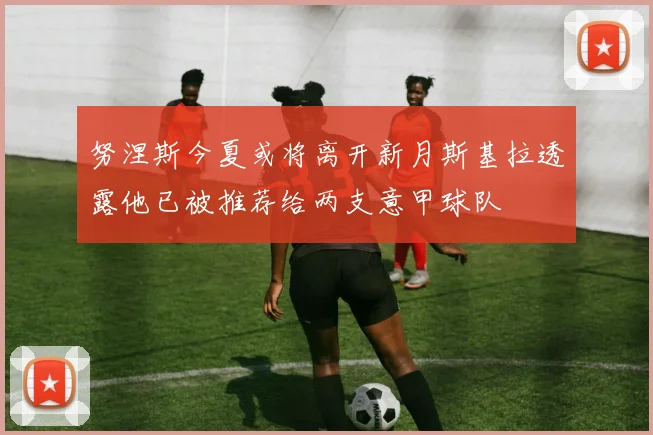 努涅斯今夏或将离开新月斯基拉透露他已被推荐给两支意甲球队